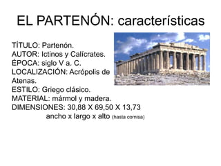 EL PARTENÓN: características
TÍTULO: Partenón.
AUTOR: Ictinos y Calícrates.
ÉPOCA: siglo V a. C.
LOCALIZACIÓN: Acrópolis de
Atenas.
ESTILO: Griego clásico.
MATERIAL: mármol y madera.
DIMENSIONES: 30,88 X 69,50 X 13,73
ancho x largo x alto (hasta cornisa)
 