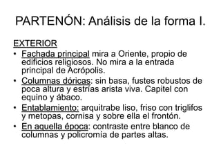PARTENÓN: Análisis de la forma I.
EXTERIOR
• Fachada principal mira a Oriente, propio de
edificios religiosos. No mira a la entrada
principal de Acrópolis.
• Columnas dóricas: sin basa, fustes robustos de
poca altura y estrías arista viva. Capitel con
equino y ábaco.
• Entablamiento: arquitrabe liso, friso con triglifos
y metopas, cornisa y sobre ella el frontón.
• En aquella época: contraste entre blanco de
columnas y policromía de partes altas.
 