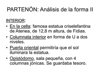 PARTENÓN: Análisis de la forma II
INTERIOR:
• En la cella: famosa estatua criselefantina
de Atenea, de 12,8 m altura, de Fidias.
• Columnata interior en forma de U a dos
niveles.
• Puerta oriental permitiría que el sol
iluminara la estatua.
• Opistódomo, sala pequeña, con 4
columnas jónicas. Se guardaba tesoro.
 