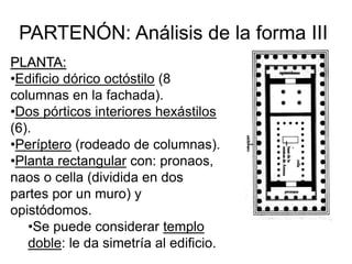 PARTENÓN: Análisis de la forma III
PLANTA:
•Edificio dórico octóstilo (8
columnas en la fachada).
•Dos pórticos interiores hexástilos
(6).
•Períptero (rodeado de columnas).
•Planta rectangular con: pronaos,
naos o cella (dividida en dos
partes por un muro) y
opistódomos.
•Se puede considerar templo
doble: le da simetría al edificio.
 