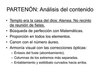 PARTENÓN: Análisis del contenido
• Templo era la casa del dios: Atenea. No recinto
de reunión de fieles.
• Búsqueda de perfección con Matemáticas.
• Proporción en todos los elementos.
• Canon con el número áureo.
• Armonía visual con las correcciones ópticas:
– Éntasis del fuste (abombamiento).
– Columnas de los extremos más separadas.
– Entablamiento y estilóbato curvados hacia arriba.
 