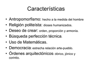Características
• Antropomorfismo: hecho a la medida del hombre
• Religión politeísta: dioses humanizados.
• Deseo de crear: orden, proporción y armonía.
• Búsqueda perfección técnica.
• Uso de Matemáticas.
• Democracia: estrecha relación arte-pueblo.
• Órdenes arquitectónicos: dórico, jónico y
corintio.
 