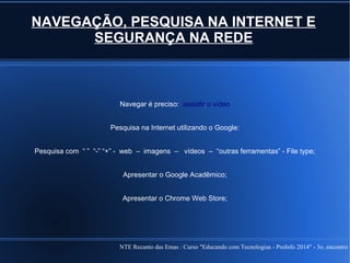 NTE Recanto das Emas : Curso "Educando com Tecnologias - ProInfo 2014" - 3o. encontro
NAVEGAÇÃO, PESQUISA NA INTERNET E
SEGURANÇA NA REDE
Navegar é preciso: assistir o vídeo
Pesquisa na Internet utilizando o Google:
Pesquisa com “ ” “-” “+” - web – imagens – vídeos – “outras ferramentas” - File type;
Apresentar o Google Acadêmico;
Apresentar o Chrome Web Store;
 