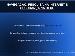 NTE Recanto das Emas : Curso "Educando com Tecnologias - ProInfo 2014" - 3o. encontro
NAVEGAÇÃO, PESQUISA NA INTERNET E
SEGURANÇA NA REDE
Criação de conta de e-mail Google (Gmail) http://mail.google.com
Navegação e envio de mensagens com Cc ou Cco, anexos, enviar links;
Resposta automática, filtros, grupos e marcadores;
 