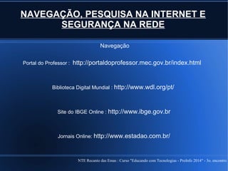 NTE Recanto das Emas : Curso "Educando com Tecnologias - ProInfo 2014" - 3o. encontro
NAVEGAÇÃO, PESQUISA NA INTERNET E
SEGURANÇA NA REDE
Navegação
Portal do Professor : http://portaldoprofessor.mec.gov.br/index.html
Biblioteca Digital Mundial : http://www.wdl.org/pt/
Site do IBGE Online : http://www.ibge.gov.br
Jornais Online: http://www.estadao.com.br/
 