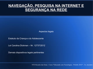 NTE Recanto das Emas : Curso "Educando com Tecnologias - ProInfo 2014" - 3o. encontro
NAVEGAÇÃO, PESQUISA NA INTERNET E
SEGURANÇA NA REDE
Aspectos legais
Estatuto da Criança e do Adolescente
Lei Carolina Dickman – Nr. 12737/2012
Demais dispositivos legais pertinentes
 