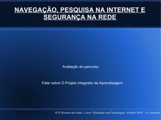 NTE Recanto das Emas : Curso "Educando com Tecnologias - ProInfo 2014" - 3o. encontro
NAVEGAÇÃO, PESQUISA NA INTERNET E
SEGURANÇA NA REDE
Avaliação do percurso
Falar sobre O Projeto Integrado de Aprendizagem
 