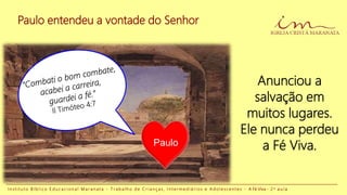 Paulo entendeu a vontade do Senhor
I n s t i t u t o B í b l i c o E d u c a c i o n a l M a r a n a t a - T r a b a l h o d e C r i a n ç a s , I n t e r m e d i á r i o s e A d o l e s c e n t e s - A Fé Viva - 2 a a u l a
Anunciou a
salvação em
muitos lugares.
Ele nunca perdeu
a Fé Viva.Paulo
 