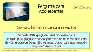 Pergunta para
Adolescentes
Resposta: Pela graça de Deus por meio da fé.
“Porque pela graça sois salvos, por meio da fé; e isso não vem
de vós; é dom de Deus. Não vem das obras, para que ninguém
se glorie.” Efésios 2:8-9
Como o homem alcança a salvação?
I n s t i t u t o B í b l i c o E d u c a c i o n a l M a r a n a t a - T r a b a l h o d e C r i a n ç a s , I n t e r m e d i á r i o s e A d o l e s c e n t e s - A Fé Viva - 2 a a u l a
 