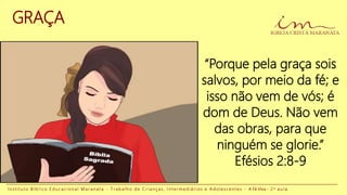 GRAÇA
“Porque pela graça sois
salvos, por meio da fé; e
isso não vem de vós; é
dom de Deus. Não vem
das obras, para que
ninguém se glorie.”
Efésios 2:8-9
I n s t i t u t o B í b l i c o E d u c a c i o n a l M a r a n a t a - T r a b a l h o d e C r i a n ç a s , I n t e r m e d i á r i o s e A d o l e s c e n t e s - A Fé Viva - 2 a a u l a
 