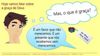Hoje vamos falar sobre
a graça de Deus
I n s t i t u t o B í b l i c o E d u c a c i o n a l M a r a n a t a - T r a b a l h o d e C r i a n ç a s , I n t e r m e d i á r i o s e A d o l e s c e n t e s - A Fé Viva - 2 a a u l a
É um favor que não
merecemos. É um
presente que nós
recebemos sem
merecermos.
 