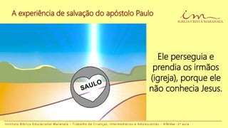 A experiência de salvação do apóstolo Paulo
I n s t i t u t o B í b l i c o E d u c a c i o n a l M a r a n a t a - T r a b a l h o d e C r i a n ç a s , I n t e r m e d i á r i o s e A d o l e s c e n t e s - A Fé Viva - 2 a a u l a
Ele perseguia e
prendia os irmãos
(igreja), porque ele
não conhecia Jesus.
 