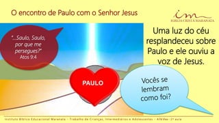 O encontro de Paulo com o Senhor Jesus
I n s t i t u t o B í b l i c o E d u c a c i o n a l M a r a n a t a - T r a b a l h o d e C r i a n ç a s , I n t e r m e d i á r i o s e A d o l e s c e n t e s - A Fé Viva - 2 a a u l a
PAULO
Uma luz do céu
resplandeceu sobre
Paulo e ele ouviu a
voz de Jesus.
“...Saulo, Saulo,
por que me
persegues?”
Atos 9:4
 