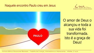 Naquele encontro Paulo creu em Jesus
I n s t i t u t o B í b l i c o E d u c a c i o n a l M a r a n a t a - T r a b a l h o d e C r i a n ç a s , I n t e r m e d i á r i o s e A d o l e s c e n t e s - A Fé Viva - 2 a a u l a
O amor de Deus o
alcançou e toda a
sua vida foi
transformada.
Isto é a graça de
Deus!
PAULO
 