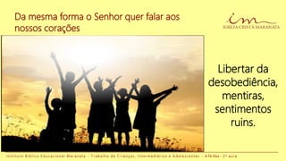 Da mesma forma o Senhor quer falar aos
nossos corações
I n s t i t u t o B í b l i c o E d u c a c i o n a l M a r a n a t a - T r a b a l h o d e C r i a n ç a s , I n t e r m e d i á r i o s e A d o l e s c e n t e s - A Fé Viva - 2 a a u l a
Libertar da
desobediência,
mentiras,
sentimentos
ruins.
 
