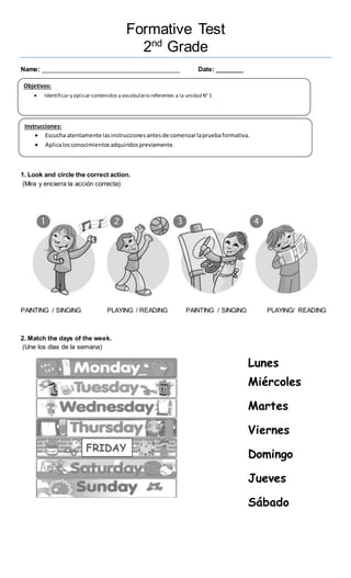 Formative Test
2nd
Grade
Name: ________________________________________ Date: ________
1. Look and circle the correct action.
(Mira y encierra la acción correcta)
PAINTING / SINGING PLAYING / READING PAINTING / SINGING PLAYING/ READING
2. Match the days of the week.
(Une los días de la semana)
Objetivos:
 Identificar y aplicar contenidos y vocabulario referentes a la unidad N° 1
Instrucciones:
 Escucha atentamente lasinstruccionesantes de comenzarlapruebaformativa.
 Aplicalosconocimientosadquiridospreviamente.
FRIDAY
Lunes
Miércoles
Martes
Viernes
Domingo
Jueves
Sábado
 