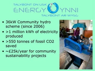 • 36kW Community hydro
  scheme (since 2006)
• >1 million kWh of electricity
  produced
• >550 tonnes of fossil CO2
  saved
• ~£25k/year for community
  sustainability projects
 