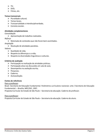 Professora: Cirlei dos Santos Sales Página 3
 TV;
 DVD;
 Filmes, etc.
Temas transversais
 Pluralidade cultural;
 Temas locais;
 Transversalidade e interdisciplinaridade;
 Convívio escolar.
Atividades complementares
Consolidação
 Apresentação de trabalhos realizados.
Reforço
 Retomada de conteúdos que não foram bem assimilados.
Ampliação
 Resolução de atividades paralelas.
Valores
 Qualidade de vida;
 Respeito às diferenças e a vida;
 Respeito às diversidades linguísticas e culturais.
Critérios de avaliação
 Participação na realização de atividades práticas;
 Participação ativa nas discussões em sala de aula;
 Desempenho na avaliação escrita;
 Pesquisas;
 Caderno;
 Autoavaliação.
Fontes de referência
Para o professor:
Brasil. Secretaria de Educação Fundamental. Parâmetros curriculares nacionais: arte / Secretaria de Educação
Fundamental. – Brasília: MEC/SEF, 1997.
Proposta Curricular do Estado de São Paulo – Secretaria da educação. Caderno do professor.
Para o professor:
Proposta Curricular do Estado de São Paulo – Secretaria da educação. Caderno do aluno.
 