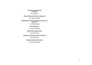 Provincia de Buenos Aires
                   Gobernador
                  Ing. Felipe Solá

    Directora General de Cultura y Educación
               Dra. Adriana Puiggrós

Vicepresidente 1° del Consejo General de Cultura y
                    Educación
               Lic. Rafael Gagliano

                Jefe de Gabinete
              Lic. Luciano Sanguinetti

           Subsecretario de Educación
                Ing. Eduardo Dillon

   Directora Provincial de Educación Primaria
                 Prof. Mirta Torres

         Directora de Gestión Curricular
              Lic. Patricia Garavaglia




                                                     3
 