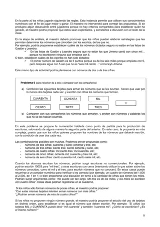 En la parte a) los niños jugarán siguiendo las reglas. Esta instancia permite que utilicen sus conocimientos
numéricos con el fin de jugar mejor y ganar. El maestro no intervendrá para corregir las propuestas. Si se
produjera algún desacuerdo entre jugadores porque no hay criterios compartidos para establecer quién ha
ganado, el maestro podría proponer que éstos sean explicitados, y someterlos a discusión con el resto de la
clase.

En la etapa de análisis, el maestro deberá promover que los niños puedan elaborar estrategias que les
permitan determinar los números que coinciden con los escritos, de los que no.
Por ejemplo, podría proponerse establecer cuáles de los números dictados seguro no están en las listas de
Gastón y Leandro:
             En las listas de Gastón y Leandro seguro que no están los que Jimena cantó con cinco mil…
            porque no escribieron ninguno que empiece con 5.
O bien, establecer cuáles de los escritos no han sido dictados:
             El primer número de Gastón es de 5 puntos porque es de los seis miles porque empieza con 6,
            pero después sigue con 5 así que no es “seis mil ciento…” como leyó Jimena.

Este mismo tipo de actividad podría plantearse con números de dos o de tres cifras.



    Problema 6 (para resolver de a dos y comparar con los compañeros)

     a) Combinen las siguientes tarjetas para armar los números que se les ocurran. Tienen que usar por
        lo menos dos tarjetas cada vez, y escribir con cifras los números que formen.

               CUARENTA                   OCHENTA                    MIL
                                                                                              Y
                 CIENTO                    SIETE                    TRES

     b) Comparen con sus compañeros los números que armaron, y anoten con números y palabras los
        que no se les habían ocurrido.


En este problema se propone la numeración hablada como punto de partida para la producción de
escrituras, retomando de alguna manera la segunda parte del anterior. En este caso, la propuesta es más
compleja, puesto que son los niños quienes proponen los nombres de los números que deberán escribir,
con la condición de usar dos cada vez.

Las combinaciones posibles son muchas. Podemos prever propuestas como:
    - números de dos cifras: cuarenta y siete; ochenta y tres; etc;
    - números de tres cifras: ciento tres; ciento ochenta y siete, etc;
    - números de cuatro cifras: mil ciento tres; mil cuarenta, etc;
    - números de cinco cifras: ochenta mil; cuarenta y tres mil, etc;
    - números de seis cifras: ciento cuarenta mil, ciento siete mil, etc.

Cuando los alumnos escriban los números, podrían surgir escrituras no convencionales. Por ejemplo,
podrían escribir 10003 para “mil tres”, u otras escrituras con ceros (intentando utilizar lo que saben sobre los
números conocidos, como el mil y el tres, para escribir números que no conocen). En estos casos puede
recurrirse a un portador numérico para verificar si es correcta (por ejemplo, un cuadro de números del 1.000
al 2.000, de 1 en 1) o bien proponerse una discusión en torno a la cantidad de cifras que tienen los miles.
Podrían surgir argumentos como: “No puede ser tan largo. Mil tres es de los miles, y los miles se escriben
con cuatro cifras”. Estas ideas podrían registrarse en el cuaderno.

 Si los niños sólo forman números de pocas cifras, el maestro podría proponer:
“Con estas mismas tarjetas intenten armar números con más cifras.”
“¿Podrían armar números de más de cuatro cifras?”

Si los niños no proponen ningún número grande, el maestro podría proponer el estudio del uso de tarjetas
en distinto orden, para establecer si es igual el número que deben escribir. Por ejemplo: “Si utilizo las
tarjetas MIL y CUARENTA puedo decir “mil cuarenta” y también “cuarenta mil”. ¿Cómo se escribirían? ¿Es
el mismo número?”

                                                                                                              8
 
