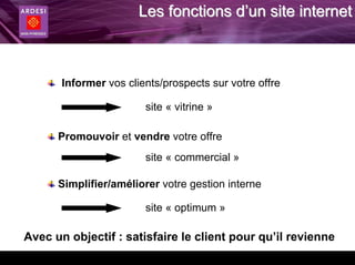 Les fonctions d’un site internet



       Informer vos clients/prospects sur votre offre

                        site « vitrine »

      Promouvoir et vendre votre offre
                        site « commercial »

      Simplifier/améliorer votre gestion interne

                        site « optimum »

Avec un objectif : satisfaire le client pour qu’il revienne
 