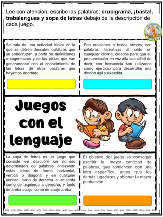 Se trata de una actividad lúdica en la
que se deben descubrir palabras que
se entrecruzan, a partir de definiciones
o sugerencias y de las pistas que van
generándose con el conocimiento de
las letras de otras palabras que
hayamos acertado.
Son oraciones o textos breves, con
palabras llamativas al oído en
cualquier idioma, creados para que su
pronunciación en voz alta sea difícil de
decir, con frecuencia son utilizados
como ejercicio para desarrollar una
dicción ágil y expedita.
Juegos
con el
lenguaje
La sopa de letras es un juego que
consiste en descubrir un número
determinado de palabras enlazando
estas letras de forma horizontal,
vertical o diagonal y en cualquier
sentido, tanto de derecha a izquierda
como de izquierda a derecha, y tanto
de arriba abajo, como de abajo arriba
El objetivo del juego es conseguir
escribir la mayor cantidad de
palabras, que comiencen con una
letra específica, antes que los
demás jugadores y obtener la mayor
puntuación.
Lee con atención, escribe las palabras: crucigrama, ¡basta!,
trabalenguas y sopa de letras debajo de la descripción de
cada juego.
 