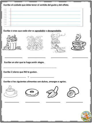 Escribe el cuidado que debe tener el sentido del gusto y del olfato.
Escribe si crees que cada olor es agradable o desagradable.
_________________ _________________ ________________ _______________
Escribe un olor que te haga sentir alegre.
________________________________________________________________________________
Escribe 2 olores que NO te gustan.
__________________________________ y ____________________________________
Escribe si los siguientes alimentos son dulces, amargos o agrios.
____________ ____________ ____________ ______________
 