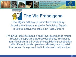   v  The Via Francigena The pilgrim pathway to Rome from Canterbury, following the itinerary made by Archbishop Sigeric in 990 to receive the pallium by Pope John VI. The EAVF has developed a multi-level governance model  receiving support and acknowledgements from public administrations at all levels and establishing cooperation with different private operators, allowing minor tourist destinations to improve local infrastructure and services. 