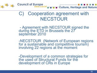 C)  Cooperation agreement with NECSTOUR   - Agreement with NECSTOUR signed the during the ETD in Brussels the 27 september 2010 -NECSTOUR  (Network of European regions for a sustainable and competitive tourism) involving 22 regions at the moment -Development of a common strategies for the used of Structural Funds for the development of CRs in Europe 