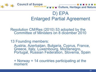 D) EPA  Enlarged Partial Agreement Resolution CM/Res (2010) 53 adopted by the Committee of Ministers on 8 dicember 2010 13 Founding members:  Austria, Azerbaijan, Bulgaria, Cyprus, France, Greece, Italy, Luxembourg, Montenegro, Portugal, Russian Federation, Slovenia, Spain + Norway = 14 countries participating at the moment 