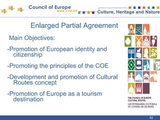 Enlarged Partial Agreement Main Objectives: -Promotion of European identity and citizenship -Promoting the principles of the COE -Development and promotion of Cultural Routes concept -Promotion of Europe as a tourism destination 