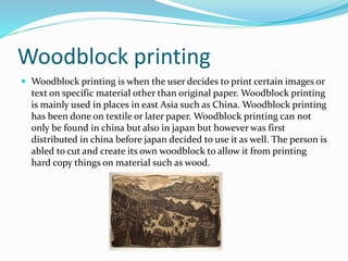 Woodblock printing
 Woodblock printing is when the user decides to print certain images or
text on specific material other than original paper. Woodblock printing
is mainly used in places in east Asia such as China. Woodblock printing
has been done on textile or later paper. Woodblock printing can not
only be found in china but also in japan but however was first
distributed in china before japan decided to use it as well. The person is
abled to cut and create its own woodblock to allow it from printing
hard copy things on material such as wood.
 
