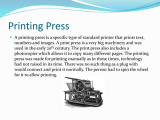 Printing Press
 A printing press is a specific type of standard printer that prints text,
numbers and images. A print press is a very big machinery and was
used in the early 20th century. The print press also includes a
photocopier which allows it to copy many different pages. The printing
press was made for printing manually as in those times, technology
had not raised in its time. There was no such thing as a plug with
would connect and print it normally. The person had to spin the wheel
for it to allow printing.
 