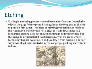 Etching
 Etching is a printing process where the metal surface cuts through the
edge of the page for it to print. Etching also uses strong acid to allow it
to print on firm paper. This piece of printing production was made in
the 15 century hence why it is not a great as it is today. Similar to a
lithograph, etching does not allow it printing to be firmly printed but
this is due to a reason that it was based so early in the 1400’s where
technology has not even existed and to allow it from printing. The only
way it was abled to be printed is a group of people pushing a lever for it
to form.
 