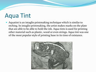 Aqua Tint
 Aquatint is an intaglio printmaking technique which is similar to
etching. In intaglio printmaking, the artist makes marks on the plate
that are able to be able to hold the ink. Aqua tints is used for printing
other material such as plastic, wood or even strings. Aqua tint was one
of the most popular style of printing base in its time of existance.
 