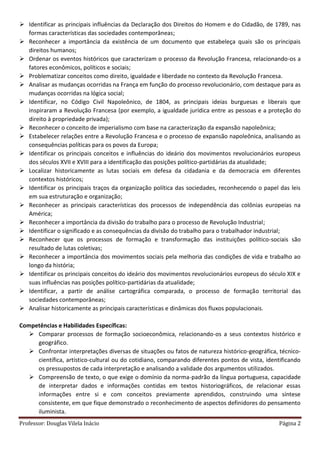Professor: Douglas Vilela Inácio Página 2
 Identificar as principais influências da Declaração dos Direitos do Homem e do Cidadão, de 1789, nas
formas características das sociedades contemporâneas;
 Reconhecer a importância da existência de um documento que estabeleça quais são os principais
direitos humanos;
 Ordenar os eventos históricos que caracterizam o processo da Revolução Francesa, relacionando-os a
fatores econômicos, políticos e sociais;
 Problematizar conceitos como direito, igualdade e liberdade no contexto da Revolução Francesa.
 Analisar as mudanças ocorridas na França em função do processo revolucionário, com destaque para as
mudanças ocorridas na lógica social;
 Identificar, no Código Civil Napoleônico, de 1804, as principais ideias burguesas e liberais que
inspiraram a Revolução Francesa (por exemplo, a igualdade jurídica entre as pessoas e a proteção do
direito à propriedade privada);
 Reconhecer o conceito de imperialismo com base na caracterização da expansão napoleônica;
 Estabelecer relações entre a Revolução Francesa e o processo de expansão napoleônica, analisando as
consequências políticas para os povos da Europa;
 Identificar os principais conceitos e influências do ideário dos movimentos revolucionários europeus
dos séculos XVII e XVIII para a identificação das posições político-partidárias da atualidade;
 Localizar historicamente as lutas sociais em defesa da cidadania e da democracia em diferentes
contextos históricos;
 Identificar os principais traços da organização política das sociedades, reconhecendo o papel das leis
em sua estruturação e organização;
 Reconhecer as principais características dos processos de independência das colônias europeias na
América;
 Reconhecer a importância da divisão do trabalho para o processo de Revolução Industrial;
 Identificar o significado e as consequências da divisão do trabalho para o trabalhador industrial;
 Reconhecer que os processos de formação e transformação das instituições político-sociais são
resultado de lutas coletivas;
 Reconhecer a importância dos movimentos sociais pela melhoria das condições de vida e trabalho ao
longo da história;
 Identificar os principais conceitos do ideário dos movimentos revolucionários europeus do século XIX e
suas influências nas posições político-partidárias da atualidade;
 Identificar, a partir de análise cartográfica comparada, o processo de formação territorial das
sociedades contemporâneas;
 Analisar historicamente as principais características e dinâmicas dos fluxos populacionais.
Competências e Habilidades Específicas:
 Comparar processos de formação socioeconômica, relacionando-os a seus contextos histórico e
geográfico.
 Confrontar interpretações diversas de situações ou fatos de natureza histórico-geográfica, técnico-
científica, artístico-cultural ou do cotidiano, comparando diferentes pontos de vista, identificando
os pressupostos de cada interpretação e analisando a validade dos argumentos utilizados.
 Compreensão de texto, o que exige o domínio da norma-padrão da língua portuguesa, capacidade
de interpretar dados e informações contidas em textos historiográficos, de relacionar essas
informações entre si e com conceitos previamente aprendidos, construindo uma síntese
consistente, em que fique demonstrado o reconhecimento de aspectos definidores do pensamento
iluminista.
 
