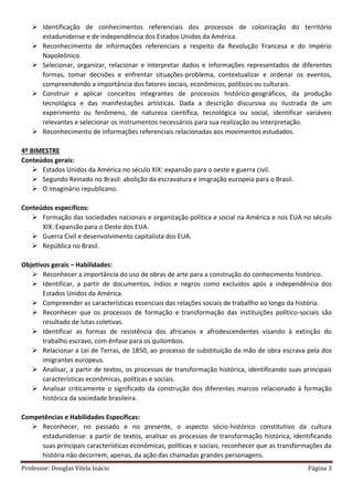 Professor: Douglas Vilela Inácio Página 3
 Identificação de conhecimentos referenciais dos processos de colonização do território
estadunidense e de independência dos Estados Unidos da América.
 Reconhecimento de informações referenciais a respeito da Revolução Francesa e do Império
Napoleônico.
 Selecionar, organizar, relacionar e interpretar dados e informações representados de diferentes
formas, tomar decisões e enfrentar situações-problema, contextualizar e ordenar os eventos,
compreendendo a importância dos fatores sociais, econômicos, políticos ou culturais.
 Construir e aplicar conceitos integrantes de processos histórico-geográficos, da produção
tecnológica e das manifestações artísticas. Dada a descrição discursiva ou ilustrada de um
experimento ou fenômeno, de natureza científica, tecnológica ou social, identificar variáveis
relevantes e selecionar os instrumentos necessários para sua realização ou interpretação.
 Reconhecimento de informações referenciais relacionadas aos movimentos estudados.
4º BIMESTRE
Conteúdos gerais:
 Estados Unidos da América no século XIX: expansão para o oeste e guerra civil.
 Segundo Reinado no Brasil: abolição da escravatura e imigração europeia para o Brasil.
 O imaginário republicano.
Conteúdos específicos:
 Formação das sociedades nacionais e organização política e social na América e nos EUA no século
XIX: Expansão para o Oeste dos EUA.
 Guerra Civil e desenvolvimento capitalista dos EUA.
 República no Brasil.
Objetivos gerais – Habilidades:
 Reconhecer a importância do uso de obras de arte para a construção do conhecimento histórico.
 Identificar, a partir de documentos, índios e negros como excluídos após a independência dos
Estados Unidos da América.
 Compreender as características essenciais das relações sociais de traballho ao longo da história.
 Reconhecer que os processos de formação e transformação das instituições político-sociais são
resultado de lutas coletivas.
 Identificar as formas de resistência dos africanos e afrodescendentes visando à extinção do
trabalho escravo, com ênfase para os quilombos.
 Relacionar a Lei de Terras, de 1850, ao processo de substituição da mão de obra escrava pela dos
imigrantes europeus.
 Analisar, a partir de textos, os processos de transformação histórica, identificando suas principais
características econômicas, políticas e sociais.
 Analisar criticamente o significado da construção dos diferentes marcos relacionado à formação
histórica da sociedade brasileira.
Competências e Habilidades Específicas:
 Reconhecer, no passado e no presente, o aspecto sócio-histórico constitutivo da cultura
estadunidense: a partir de textos, analisar os processos de transformação histórica, identificando
suas principais características econômicas, políticas e sociais, reconhecer que as transformações da
história não decorrem, apenas, da ação das chamadas grandes personagens.
 