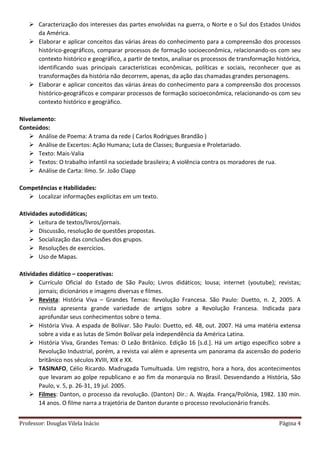 Professor: Douglas Vilela Inácio Página 4
 Caracterização dos interesses das partes envolvidas na guerra, o Norte e o Sul dos Estados Unidos
da América.
 Elaborar e aplicar conceitos das várias áreas do conhecimento para a compreensão dos processos
histórico-geográficos, comparar processos de formação socioeconômica, relacionando-os com seu
contexto histórico e geográfico, a partir de textos, analisar os processos de transformação histórica,
identificando suas principais características econômicas, políticas e sociais, reconhecer que as
transformações da história não decorrem, apenas, da ação das chamadas grandes personagens.
 Elaborar e aplicar conceitos das várias áreas do conhecimento para a compreensão dos processos
histórico-geográficos e comparar processos de formação socioeconômica, relacionando-os com seu
contexto histórico e geográfico.
Nivelamento:
Conteúdos:
 Análise de Poema: A trama da rede ( Carlos Rodrigues Brandão )
 Análise de Excertos: Ação Humana; Luta de Classes; Burguesia e Proletariado.
 Texto: Mais-Valia
 Textos: O trabalho infantil na sociedade brasileira; A violência contra os moradores de rua.
 Análise de Carta: Ilmo. Sr. João Clapp
Competências e Habilidades:
 Localizar informações explícitas em um texto.
Atividades autodidáticas;
 Leitura de textos/livros/jornais.
 Discussão, resolução de questões propostas.
 Socialização das conclusões dos grupos.
 Resoluções de exercícios.
 Uso de Mapas.
Atividades didático – cooperativas:
 Currículo Oficial do Estado de São Paulo; Livros didáticos; lousa; internet (youtube); revistas;
jornais; dicionários e imagens diversas e filmes.
 Revista: História Viva – Grandes Temas: Revolução Francesa. São Paulo: Duetto, n. 2, 2005. A
revista apresenta grande variedade de artigos sobre a Revolução Francesa. Indicada para
aprofundar seus conhecimentos sobre o tema.
 História Viva. A espada de Bolívar. São Paulo: Duetto, ed. 48, out. 2007. Há uma matéria extensa
sobre a vida e as lutas de Simón Bolívar pela independência da América Latina.
 História Viva, Grandes Temas: O Leão Britânico. Edição 16 [s.d.]. Há um artigo específico sobre a
Revolução Industrial, porém, a revista vai além e apresenta um panorama da ascensão do poderio
britânico nos séculos XVIII, XIX e XX.
 TASINAFO, Célio Ricardo. Madrugada Tumultuada. Um registro, hora a hora, dos acontecimentos
que levaram ao golpe republicano e ao fim da monarquia no Brasil. Desvendando a História, São
Paulo, v. 5, p. 26-31, 19 jul. 2005.
 Filmes: Danton, o processo da revolução. (Danton) Dir.: A. Wajda. França/Polônia, 1982. 130 min.
14 anos. O filme narra a trajetória de Danton durante o processo revolucionário francês.
 