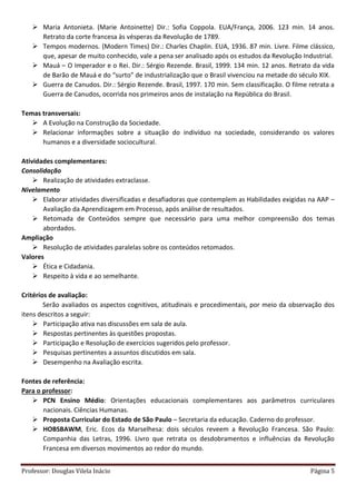 Professor: Douglas Vilela Inácio Página 5
 Maria Antonieta. (Marie Antoinette) Dir.: Sofia Coppola. EUA/França, 2006. 123 min. 14 anos.
Retrato da corte francesa às vésperas da Revolução de 1789.
 Tempos modernos. (Modern Times) Dir.: Charles Chaplin. EUA, 1936. 87 min. Livre. Filme clássico,
que, apesar de muito conhecido, vale a pena ser analisado após os estudos da Revolução Industrial.
 Mauá – O Imperador e o Rei. Dir.: Sérgio Rezende. Brasil, 1999. 134 min. 12 anos. Retrato da vida
de Barão de Mauá e do “surto” de industrialização que o Brasil vivenciou na metade do século XIX.
 Guerra de Canudos. Dir.: Sérgio Rezende. Brasil, 1997. 170 min. Sem classificação. O filme retrata a
Guerra de Canudos, ocorrida nos primeiros anos de instalação na República do Brasil.
Temas transversais:
 A Evolução na Construção da Sociedade.
 Relacionar informações sobre a situação do indivíduo na sociedade, considerando os valores
humanos e a diversidade sociocultural.
Atividades complementares:
Consolidação
 Realização de atividades extraclasse.
Nivelamento
 Elaborar atividades diversificadas e desafiadoras que contemplem as Habilidades exigidas na AAP –
Avaliação da Aprendizagem em Processo, após análise de resultados.
 Retomada de Conteúdos sempre que necessário para uma melhor compreensão dos temas
abordados.
Ampliação
 Resolução de atividades paralelas sobre os conteúdos retomados.
Valores
 Ética e Cidadania.
 Respeito à vida e ao semelhante.
Critérios de avaliação:
Serão avaliados os aspectos cognitivos, atitudinais e procedimentais, por meio da observação dos
itens descritos a seguir:
 Participação ativa nas discussões em sala de aula.
 Respostas pertinentes às questões propostas.
 Participação e Resolução de exercícios sugeridos pelo professor.
 Pesquisas pertinentes a assuntos discutidos em sala.
 Desempenho na Avaliação escrita.
Fontes de referência:
Para o professor:
 PCN Ensino Médio: Orientações educacionais complementares aos parâmetros curriculares
nacionais. Ciências Humanas.
 Proposta Curricular do Estado de São Paulo – Secretaria da educação. Caderno do professor.
 HOBSBAWM, Eric. Ecos da Marselhesa: dois séculos reveem a Revolução Francesa. São Paulo:
Companhia das Letras, 1996. Livro que retrata os desdobramentos e influências da Revolução
Francesa em diversos movimentos ao redor do mundo.
 