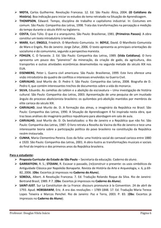 Professor: Douglas Vilela Inácio Página 6
 MOTA, Carlos Guilherme. Revolução Francesa. 12. Ed. São Paulo: Ática, 2004. (O Cotidiano da
História). Boa indicação para iniciar os estudos do tema retratado na Situação de Aprendizagem.
 THOMPSON, Edward. Tempo, disciplina de trabalho e capitalismo industrial. In: Costumes em
comum. São Paulo: Companhia das Letras, 1998. Trata das transformações na percepção e medição
do tempo durante o século XVIII na Inglaterra.
 COSTA, Caio Túlio. O que é o anarquismo. São Paulo: Brasiliense, 1981. (Primeiros Passos). A obra
constitui um texto introdutório à temática.
 MARX, Karl; ENGELS, Friedrich. O Manifesto Comunista. In: BOYLE, David. O Manifesto Comunista
de Marx e Engels. Rio de Janeiro: Jorge Zahar, 2006. O texto apresenta as principais orientações do
socialismo e do comunismo, segundo a perspectiva marxista.
 FOHLEN, C. O faroeste. 2. Ed. São Paulo: Companhia das Letras, 1989. (Vida Cotidiana). O livro
apresenta um pouco dos “pioneiros” da mineração, da criação de gado, da agricultura, dos
transportes e outras atividades econômicas desenvolvidas na segunda metade do século XIX nos
EUA.
 EISENBERG, Peter L. Guerra civil americana. São Paulo: Brasiliense, 1999. Este livro oferece uma
visão introdutória do quadro de conflitos e interesses envolvidos na Guerra Civil.
 CARVALHO, José Murilo de. D. Pedro II. São Paulo: Companhia das Letras, 2008. Biografia de D.
Pedro II, que contém interessantes trechos de documentos sobre a vida do monarca.
 SILVA, Eduardo. As camélias do Leblon e a abolição da escravatura – Uma investigação de história
cultural. São Paulo: Companhia das Letras, 2003. Apresentação de uma pesquisa de um inusitado
ângulo do processo abolicionista brasileiro: os quilombos pró-abolição mantidos por membros da
elite carioca do século XIX.
 CARVALHO, José Murilo de. D. A formação das almas, o imaginário da República no Brasil. São
Paulo: Companhia das Letras, 1990. A Situação de Aprendizagem 4 foi inspirada nesta obra, que
traz boas análises do imaginário político republicano para abordagem em sala de aula.
 CARVALHO, José Murilo de. D. Os bestializados: o Rio de Janeiro e a República que não foi. São
Paulo: Companhia das Letras, 1987. O livro retrata a Revolta da Vacina do Rio de Janeiro e tece uma
interessante teoria sobre a participação política do povo brasileiro na constituição da República
recém-instaurada.
 CUNHA, Maria Clementina Pereira. Ecos da folia: uma história social do carnaval carioca entre 1880
e 1920. São Paulo: Companhia das Letras, 2001. A obra ilustra as transformações musicais e sociais
do final do Império e dos primeiros anos da República brasileira.
Para o estudante:
 Proposta Curricular do Estado de São Paulo – Secretaria da educação. Caderno do aluno.
 GARRAFFONI, R. S.; STOIANI, R. Escavar o passado, (re)construir o presente: os usos simbólicos da
Antiguidade Clássica por Napoleão Bonaparte. Revista de História da Arte e Arqueologia, v. 6, p.69-
82, 2006. (Obs: Excertos já impressos no Caderno do Aluno).
 SOBOUL, Albert. A Revolução Francesa. 7. Ed. Tradução Rolando Roque da Silva. Rio de Janeiro:
Bertrand Brasil, 1989. P.7. (Obs: Excertos já impressos no Caderno do Aluno).
 SAINT-JUST. Sur La Constitution de La France: discours pronounce à la Convention. 24 de abril de
1793. Apud. HOBSBAWM, Eric. A era das revoluções – 1789-1848. 17. Ed. Tradução Maria Tereza
Lopes Teixeira e Marcos Penchel. Rio de Janeiro: Paz e Terra, 2003. P. 83. (Obs: Excertos já
impressos no Caderno do Aluno).
 