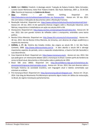 Professor: Douglas Vilela Inácio Página 7
 MARX, Karl; ENGELS, Friedrich. A ideologia alemã. Tradução de Rubens Enderle. Nélio Schneider,
Luciano Cavani Martorano; texto final: Rubens Enderle. São Paulo: Boitempo, 2007. p. 33-34-539.
(Obs: Excertos já impressos no Caderno do Aluno).
 Sites: História – por Voltaire Schilling. Disponível em:
http://educaterra.com.br/voltaire/especial/home_rev_francesa.htm . Acesso em: 18 nov. 2013.
Site com textos e indicações de documentos sobre a Revolução Francesa.
 Revolução Industrial. Disponível em: htpp://www.cefetsp.br/edu/eso/fausto/revindustrial2.html .
Acesso em: 18 nov. 2013. O site apresenta diversas imagens sobre a Revolução Industrial, como
fábricas, maquinários e trabalhadores em ação nos séculos XVIII e XIX.
 Anarquismo. Disponível em: http://www.oocities.com/projetoperiferia2/indice.htm . Acesso em: 18
nov. 2013. Site com grande número de reflexões sobre o anarquismo, entendido como teoria
política.
 Revista Crítica Marxista. Disponível em: http://www.ifch.unicamp.br/criticamarxista/ . Acesso em:
18 nov. 2013. Site da Revista Crítica Marxista, da Unicamp, com dezenas de artigos acadêmicos a
respeito do marxismo.
 KARNAL, L. ET. AL. História dos Estados Unidos: das origens ao século XXI. 2. Ed. São Paulo:
Contexto, 2008. http://www.editoracontexto.com.br . A obra aborda o século XIX e abrange
importantes aspectos do período, como a expansão estadunidense, a Guerra Civil (de Secessão) e
suas decorrências.
 Casa Imperial do Brasil. Disponível em: http://www.monarquia.org.br . Acesso em nov. 2013. Site
que pode gerar um interessante debate sobre a monarquia no Brasil. Contém perfis do herdeiro da
coroa no Brasil atual, documentos e informações sobre o plebiscito de 1993.
 Brasil 500 anos (IBGE). Disponível em: http://brasil500anos.ibge.gov.br/estatisticas-do-
povoamento/imigracao-total-periodos-anuais . Acesso em: 18 nov. 2013. Site com diversos sobre a
formação histórica da sociedade brasileira, com linguagem atual e tabelas comentadas que
orientam as análises.
 Pró monarquia Brasil. Disponível em: http://promonarquiabrasil.blogspot.com . Acesso em: 14 jan.
2014. Este blog do Movimento Pró-Monarquia apresenta alguns textos em defesa da restauração,
no Brasil, do regime monárquico parlamentarista.
 