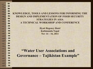 KNOWLEDGE, TOOLS AND LESSONS FOR INFORMING THE
DESIGN AND IMPLEMENTATION OF FOOD SECURITY
STRATEGIES IN ASIA
A TECHNICAL WORKSHOP AND CONFERENCE
Hyatt Regency Hotel
Kathmandu Nepal
Nov 14 – 16, 2011
“Water User Associations and
Governance – Tajikistan Example”
 