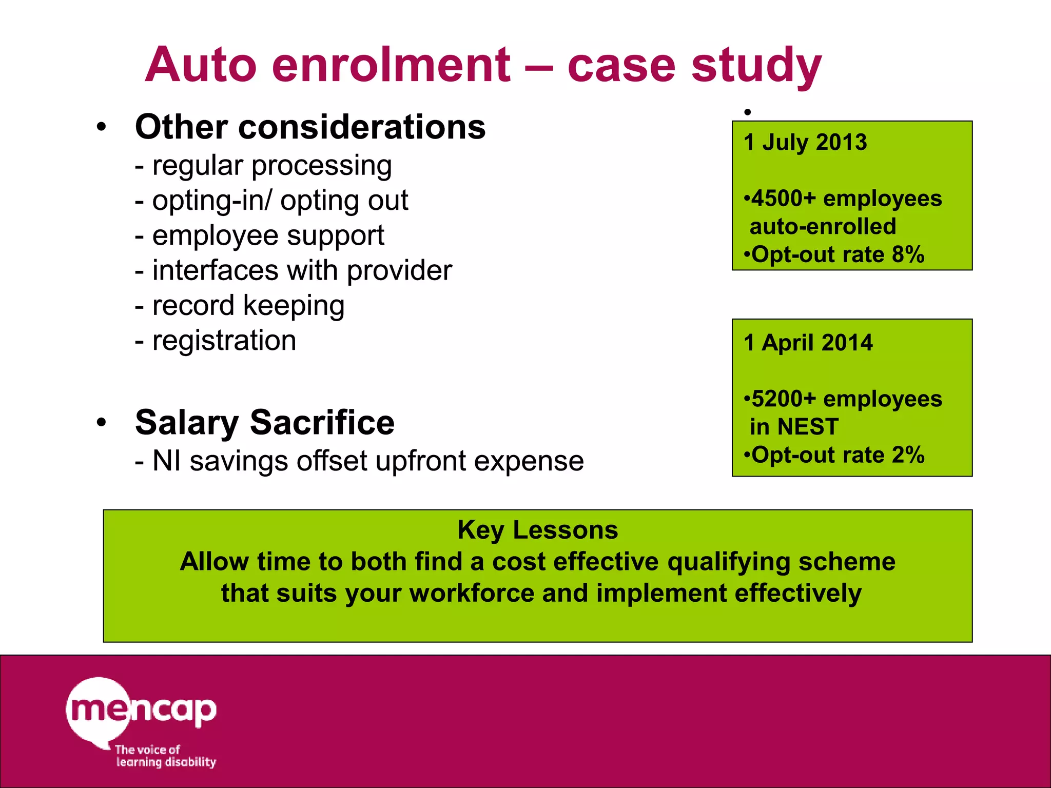 Auto enrolment – case study
• Other considerations
- regular processing
- opting-in/ opting out
- employee support
- interfaces with provider
- record keeping
- registration
• Salary Sacrifice
- NI savings offset upfront expense
Key Lessons
Allow time to both find a cost effective qualifying scheme
that suits your workforce and implement effectively
•
1 July 2013
•4500+ employees
auto-enrolled
•Opt-out rate 8%
• Other considerations
- regular processing
- opting-in/ opting out
- employee support
- interfaces with provider
- record keeping
- registration
• Salary Sacrifice
- NI savings offset upfront expense
1 April 2014
•5200+ employees
in NEST
•Opt-out rate 2%
 