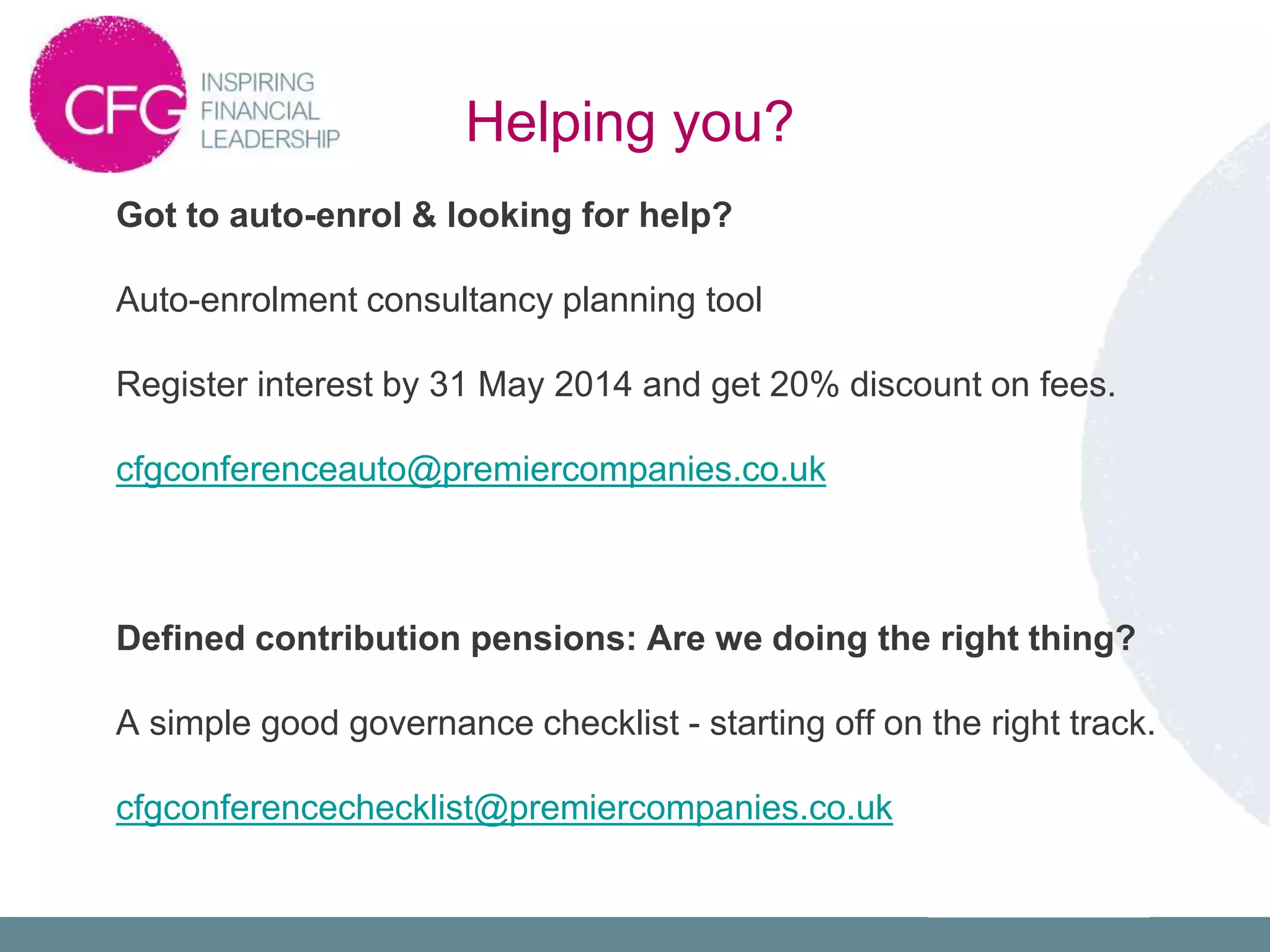 Got to auto-enrol & looking for help?
Auto-enrolment consultancy planning tool
Register interest by 31 May 2014 and get 20% discount on fees.
cfgconferenceauto@premiercompanies.co.uk
Defined contribution pensions: Are we doing the right thing?
A simple good governance checklist - starting off on the right track.
cfgconferencechecklist@premiercompanies.co.uk
Helping you?
 