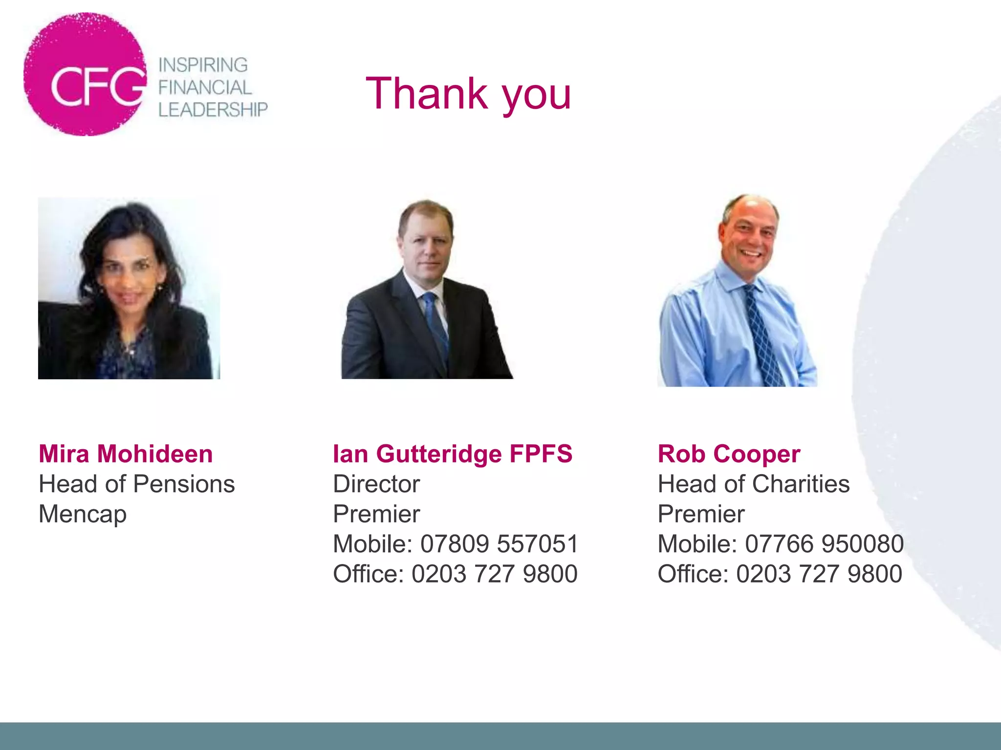 Thank you
Ian Gutteridge FPFS
Director
Premier
Mobile: 07809 557051
Office: 0203 727 9800
Rob Cooper
Head of Charities
Premier
Mobile: 07766 950080
Office: 0203 727 9800
Mira Mohideen
Head of Pensions
Mencap
 