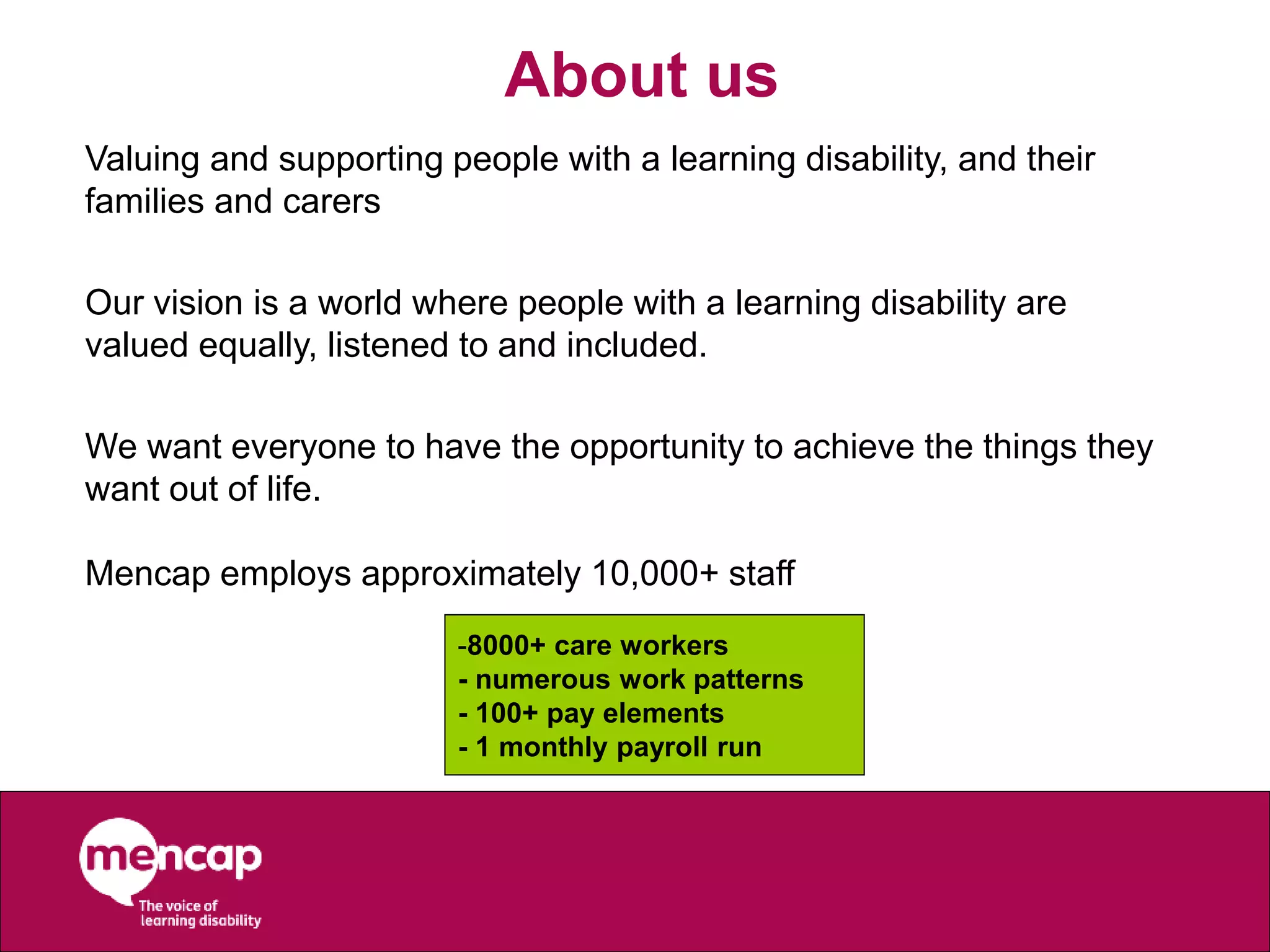 About us
Valuing and supporting people with a learning disability, and their
families and carers
Our vision is a world where people with a learning disability are
valued equally, listened to and included.
We want everyone to have the opportunity to achieve the things they
want out of life.
Mencap employs approximately 10,000+ staff
-8000+ care workers
- numerous work patterns
- 100+ pay elements
- 1 monthly payroll run
 