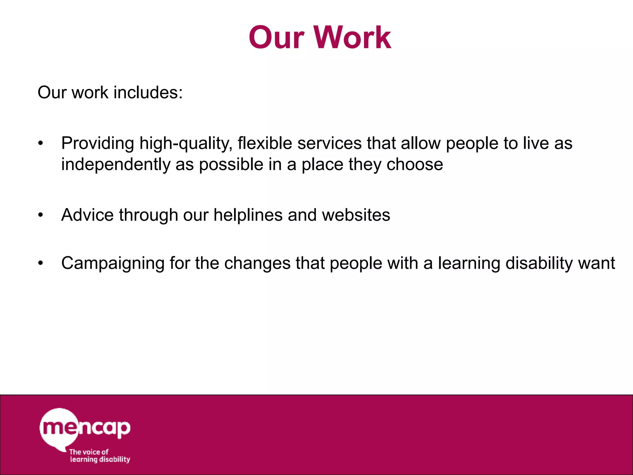 Our Work
Our work includes:
• Providing high-quality, flexible services that allow people to live as
independently as possible in a place they choose
• Advice through our helplines and websites
• Campaigning for the changes that people with a learning disability want
 