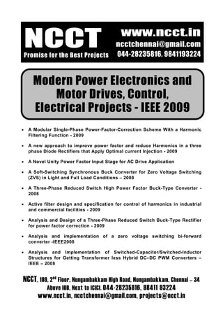 www.ncct.in
    NCCT
    Promise for the Best Projects
                                            ncctchennai@gmail.com
                                            044-28235816, 9841193224


       Modern Power Electronics and
           Motor Drives, Control,
       Electrical Projects - IEEE 2009
•    A Modular Single-Phase Power-Factor-Correction Scheme With a Harmonic
     Filtering Function - 2009

•    A new approach to improve power factor and reduce Harmonics in a three
     phase Diode Rectifiers that Apply Optimal current Injection - 2009

•    A Novel Unity Power Factor Input Stage for AC Drive Application

•    A Soft-Switching Synchronous Buck Converter for Zero Voltage Switching
     (ZVS) in Light and Full Load Conditions – 2008

•    A Three-Phase Reduced Switch High Power Factor Buck-Type Converter -
     2008

•    Active filter design and specification for control of harmonics in industrial
     and commercial facilities - 2009

•    Analysis and Design of a Three-Phase Reduced Switch Buck-Type Rectifier
     for power factor correction - 2009

•    Analysis and implementation of a zero voltage switching bi-forward
     converter -IEEE2008

•    Analysis and Implementation of Switched-Capacitor/Switched-Inductor
     Structures for Getting Transformer less Hybrid DC–DC PWM Converters –
     IEEE – 2008


NCCT, 109, 2nd Floor, Nungambakkam High Road, Nungambakkam, Chennai – 34
             Above IOB, Next to ICICI. 044-28235816, 98411 93224
         www.ncct.in, ncctchennai@gmail.com, projects@ncct.in
 