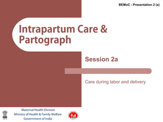 1
Intrapartum Care &
Partograph
Session 2a
Care during labor and delivery
Maternal Health Division
Ministry of Health & Family Welfare
Government of India
BEMoC - Presentation 2 (a)
 