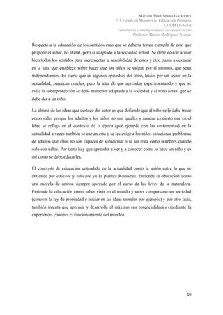Miriam Madridano Gutiérrez
2ºA Grado en Maestro de Educación Primaria
UCLM (Toledo)
Tendencias contemporáneas de la educación
Profesor: Daniel Rodríguez Arenas
 
10 
 
Respecto a la educación de los sentidos creo que se debería tomar ejemplo de esto que
propone el autor, no literal, pero sí adaptado a la sociedad actual. Se debe educar a usar
bien todos los sentidos para incrementar la sensibilidad de estos y otro punto a destacar
es la idea que establece sobre hacer que los niños se valgan por sí mismos, que sean
independientes. Es cierto que en algunos episodios del libro, leídos por un lector en la
actualidad, parezcan crueles, pero la idea de que aprendan experimentando y que se
evite la sobreprotección se debe mantener adaptada a la sociedad y al trato actual que se
debe dar a un niño.
La última de las ideas que destaco del autor es que defiende que al niño se le debe tratar
como niño, porque los adultos y los niños no son iguales y aunque es cierto que en el
libro se refleja en el contexto de la época (por ejemplo con las vestimentas) en la
actualidad a veces también se cae en esto y se les exige a los niños solucionar problemas
de adultos que ellos no son capaces de solucionar o se les trata como hombres cuando
solo son niños. Por tanto hay que aprender a ver y a conocer como lo hace un niño y es
así como se debe educarles.
El concepto de educación entendido en la actualidad como la unión entre lo que se
entiende por educere y educare ya lo plantea Rousseau. Entiende la educación como
una mezcla de ambos siempre apoyado por el curso de las leyes de la naturaleza.
Entiende la educación como saber vivir en el mundo y saber comportarse en sociedad
(conocer la ley de propiedad e iniciar en las ideas morales por ejemplo) y por otro lado,
también intenta que aprenda y desarrolle al máximo sus potencialidades (mediante la
experiencia conozca el funcionamiento del mundo).
 